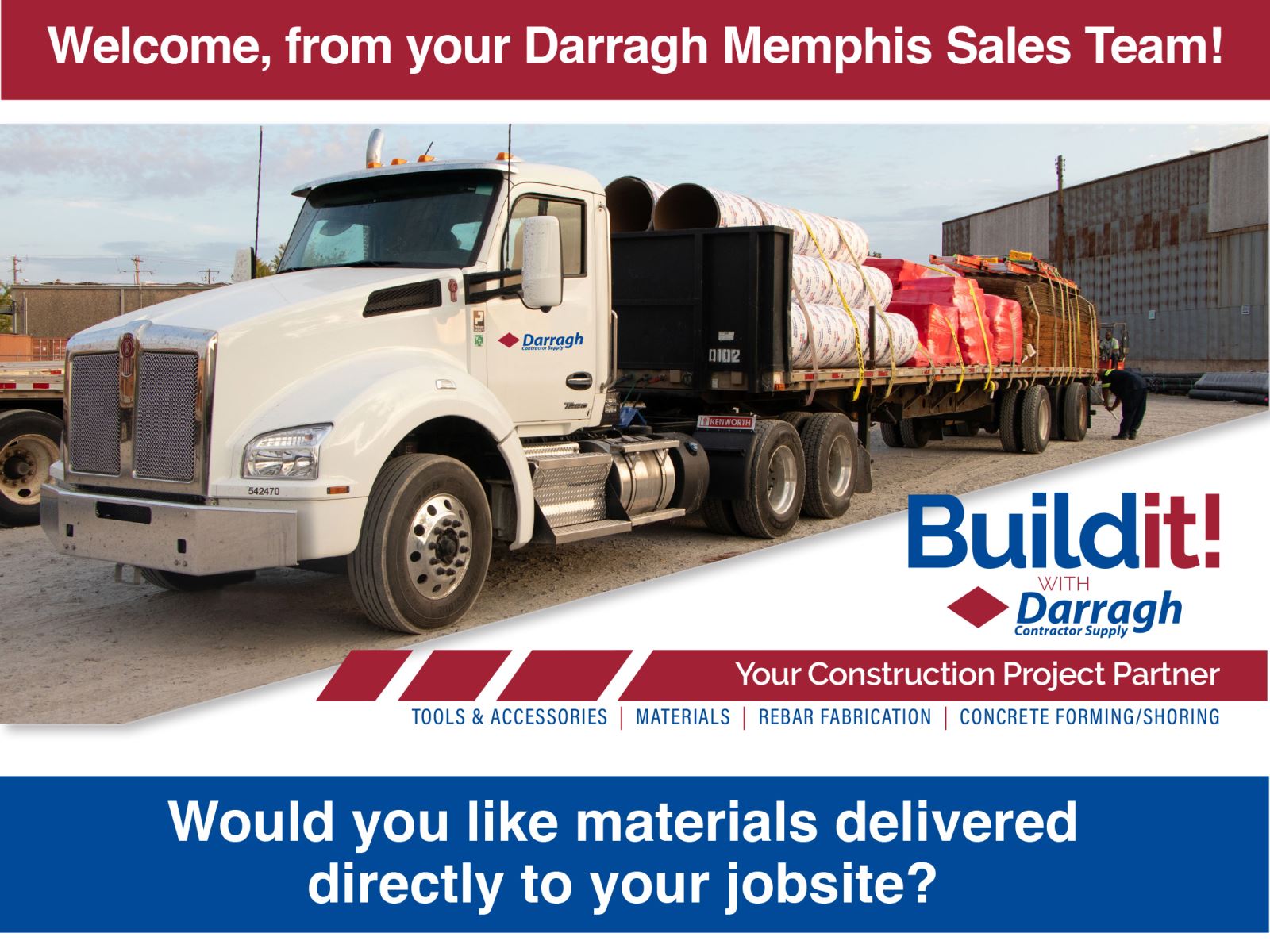 Welcome, from your Darragh Memphis sales team!   Build It! With Darragh Construction Supply, your construction project partner. Tools & accessories, Materials, Rebar Fabrication, Concrete Forming/Shoring Would you like materials delivered directly to your jobsite?